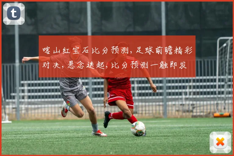 喀山红宝石比分预测,足球前瞻精彩对决,悬念迭起,比分预测一触即发,悬念重重